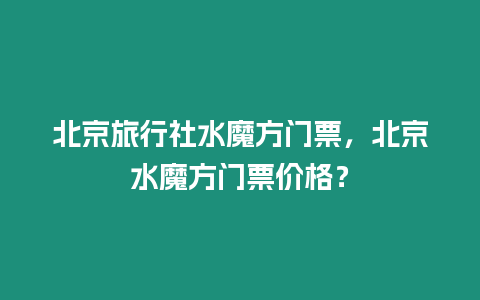 北京旅行社水魔方門票，北京水魔方門票價格？