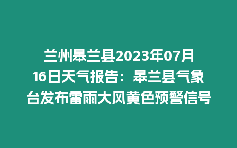 蘭州皋蘭縣2023年07月16日天氣報告：皋蘭縣氣象臺發布雷雨大風黃色預警信號