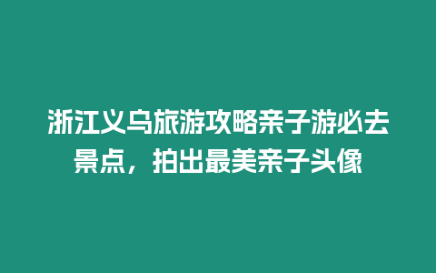 浙江義烏旅游攻略親子游必去景點，拍出最美親子頭像