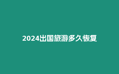 2024出國旅游多久恢復