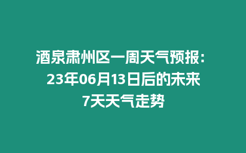 酒泉肅州區(qū)一周天氣預(yù)報: 23年06月13日后的未來7天天氣走勢