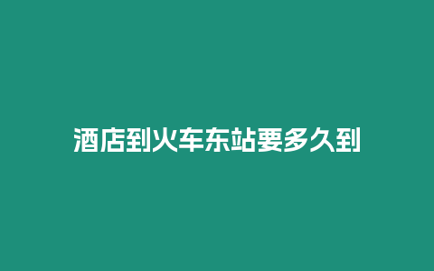 酒店到火車東站要多久到