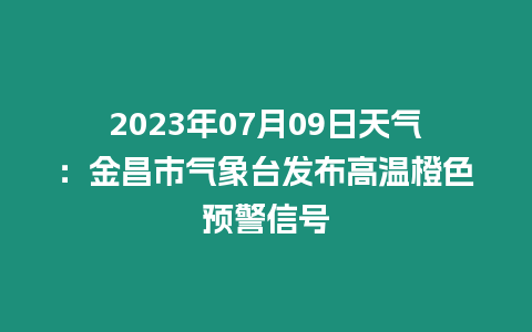 2023年07月09日天氣：金昌市氣象臺發布高溫橙色預警信號