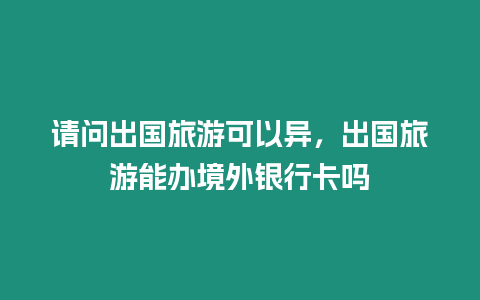 請問出國旅游可以異，出國旅游能辦境外銀行卡嗎