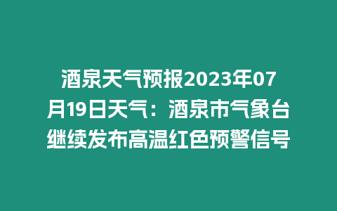 酒泉天氣預(yù)報(bào)2023年07月19日天氣：酒泉市氣象臺(tái)繼續(xù)發(fā)布高溫紅色預(yù)警信號(hào)