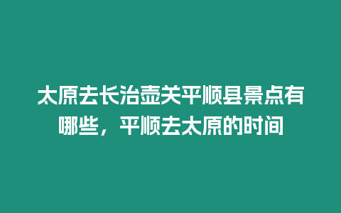 太原去長(zhǎng)治壺關(guān)平順縣景點(diǎn)有哪些，平順去太原的時(shí)間