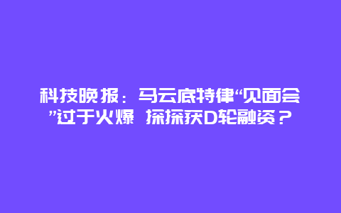 科技晚報：馬云底特律“見面會”過于火爆 探探獲D輪融資？