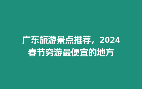 廣東旅游景點推薦，2024春節窮游最便宜的地方