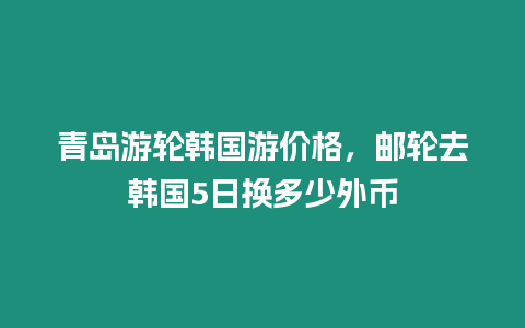 青島游輪韓國游價格，郵輪去韓國5日換多少外幣