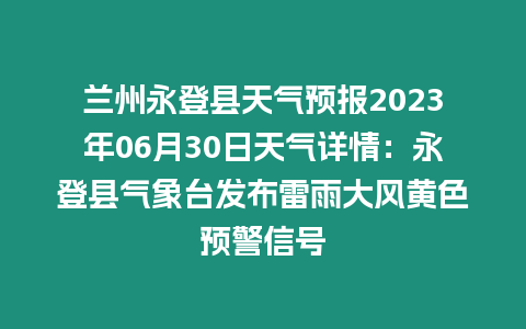 蘭州永登縣天氣預報2023年06月30日天氣詳情：永登縣氣象臺發布雷雨大風黃色預警信號