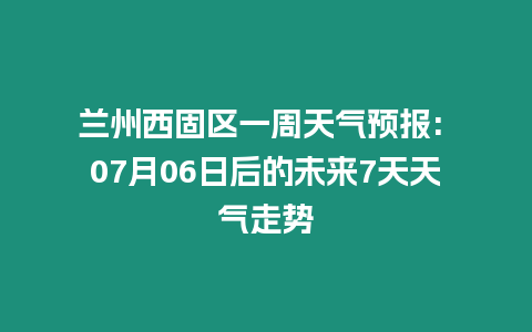 蘭州西固區一周天氣預報: 07月06日后的未來7天天氣走勢