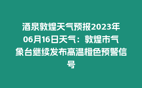 酒泉敦煌天氣預報2023年06月16日天氣：敦煌市氣象臺繼續發布高溫橙色預警信號