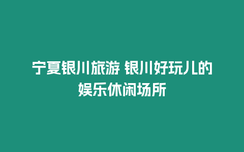 寧夏銀川旅游 銀川好玩兒的娛樂(lè)休閑場(chǎng)所