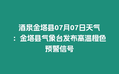 酒泉金塔縣07月07日天氣：金塔縣氣象臺發布高溫橙色預警信號