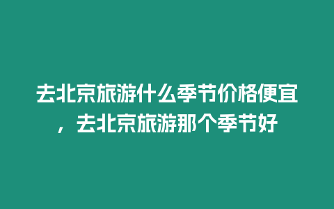 去北京旅游什么季節(jié)價(jià)格便宜，去北京旅游那個(gè)季節(jié)好