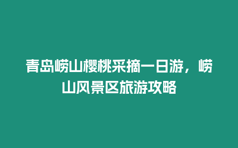 青島嶗山櫻桃采摘一日游，嶗山風景區旅游攻略