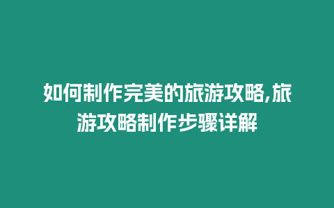 如何制作完美的旅游攻略,旅游攻略制作步驟詳解