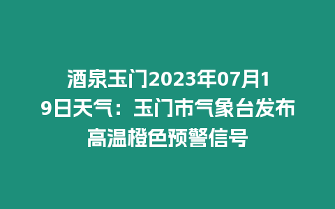 酒泉玉門2023年07月19日天氣：玉門市氣象臺發布高溫橙色預警信號