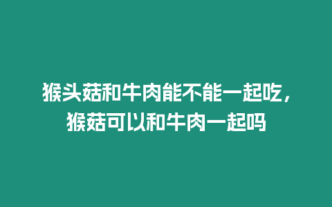 猴頭菇和牛肉能不能一起吃，猴菇可以和牛肉一起嗎