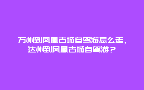 萬州到鳳凰古城自駕游怎么走，達州到鳳凰古城自駕游？