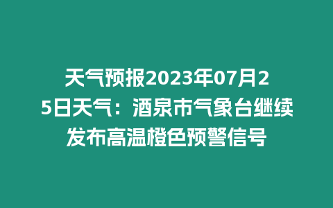 天氣預(yù)報(bào)2023年07月25日天氣：酒泉市氣象臺繼續(xù)發(fā)布高溫橙色預(yù)警信號