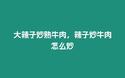 大辣子炒熟牛肉，辣子炒牛肉怎么炒