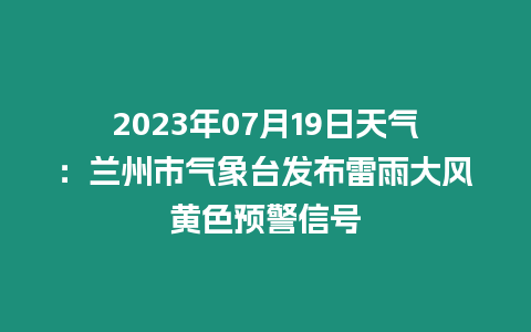 2023年07月19日天氣：蘭州市氣象臺發布雷雨大風黃色預警信號