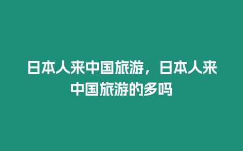 日本人來中國旅游，日本人來中國旅游的多嗎