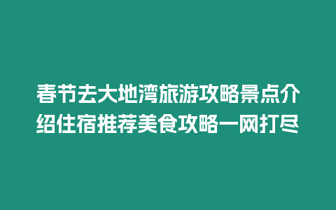 春節去大地灣旅游攻略景點介紹住宿推薦美食攻略一網打盡