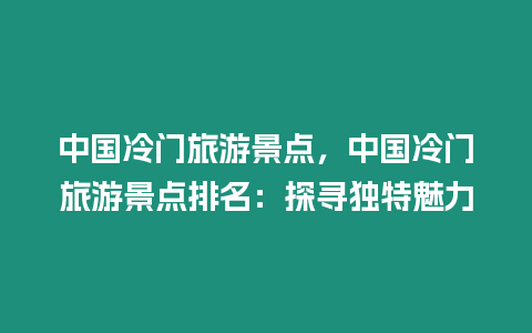 中國冷門旅游景點，中國冷門旅游景點排名：探尋獨特魅力