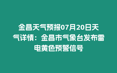 金昌天氣預報07月20日天氣詳情：金昌市氣象臺發布雷電黃色預警信號