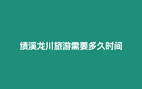 績溪龍川旅游需要多久時間