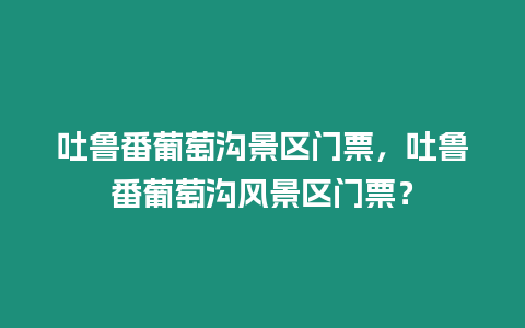 吐魯番葡萄溝景區門票，吐魯番葡萄溝風景區門票？