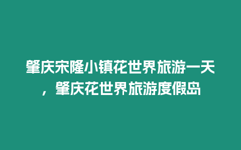 肇慶宋隆小鎮花世界旅游一天，肇慶花世界旅游度假島