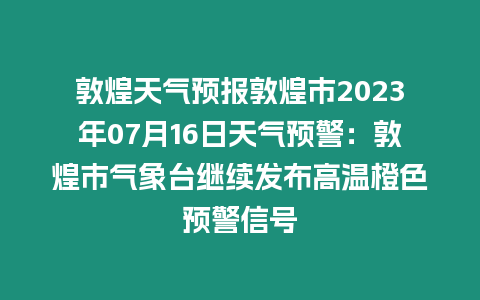 敦煌天氣預(yù)報敦煌市2023年07月16日天氣預(yù)警：敦煌市氣象臺繼續(xù)發(fā)布高溫橙色預(yù)警信號