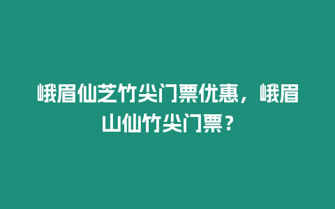 峨眉仙芝竹尖門票優(yōu)惠，峨眉山仙竹尖門票？