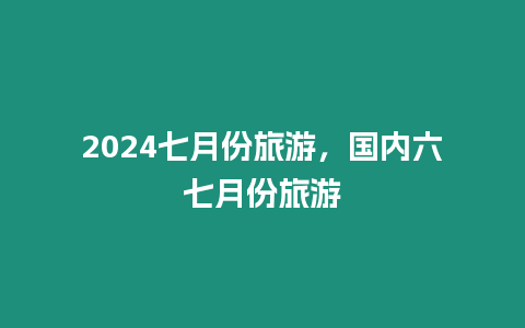 2024七月份旅游，國內六七月份旅游