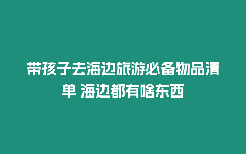 帶孩子去海邊旅游必備物品清單 海邊都有啥東西