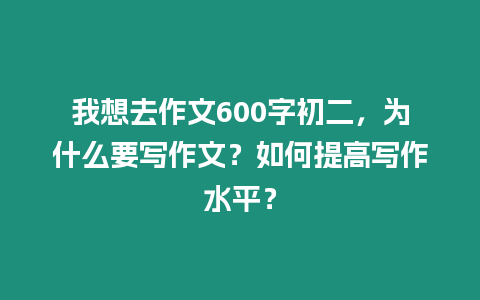 我想去作文600字初二，為什么要寫作文？如何提高寫作水平？