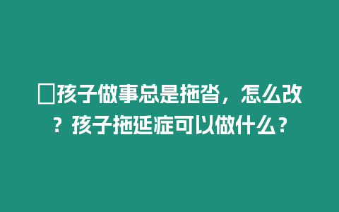 ?孩子做事總是拖沓，怎么改？孩子拖延癥可以做什么？