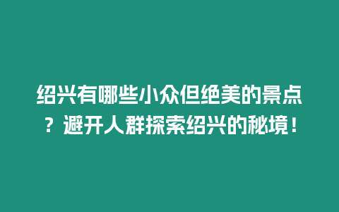 紹興有哪些小眾但絕美的景點？避開人群探索紹興的秘境！