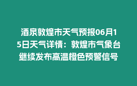 酒泉敦煌市天氣預報06月15日天氣詳情：敦煌市氣象臺繼續發布高溫橙色預警信號