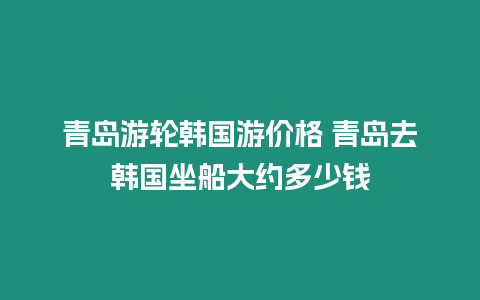 青島游輪韓國游價格 青島去韓國坐船大約多少錢