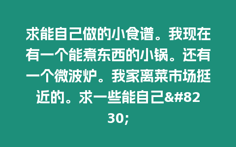 求能自己做的小食譜。我現(xiàn)在有一個(gè)能煮東西的小鍋。還有一個(gè)微波爐。我家離菜市場(chǎng)挺近的。求一些能自己...