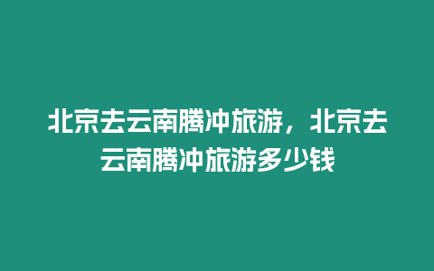 北京去云南騰沖旅游，北京去云南騰沖旅游多少錢