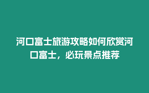 河口富士旅游攻略如何欣賞河口富士，必玩景點推薦