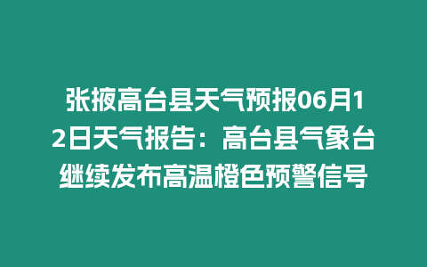 張掖高臺縣天氣預報06月12日天氣報告：高臺縣氣象臺繼續發布高溫橙色預警信號