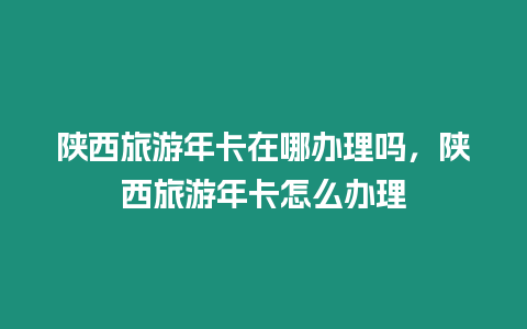 陜西旅游年卡在哪辦理嗎，陜西旅游年卡怎么辦理