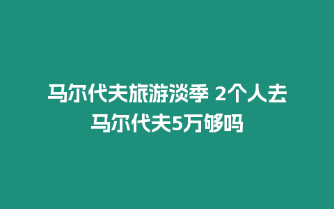 馬爾代夫旅游淡季 2個人去馬爾代夫5萬夠嗎