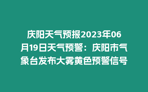 慶陽天氣預報2023年06月19日天氣預警：慶陽市氣象臺發布大霧黃色預警信號